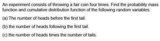 An experiment consists of throwing a fair coin four times. Find the probability mass
function and cumulative distribution function of the following random variables:
(a) The number of heads before the first tail.
(b) the number of heads following the first tail.
(c) the number of heads times the number of tails.