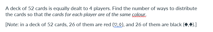 A deck of 52 cards is equally dealt to 4 players. Find the number of ways to distribute
the cards so that the cards for each player are of the same colour.
[Note: in a deck of 52 cards, 26 of them are red (,0), and 26 of them are black ,+).]