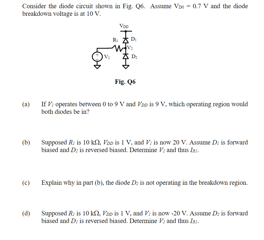 Consider the diode circuit shown in Fig. Q6. Assume VDO = 0.7 V and the diode
breakdown voltage is at 10 V.
(a)
(b)
(c)
(d)
V₁
VDD
R₁ D₁
W+V₂
AD₂
Fig. Q6
If Vi operates between 0 to 9 V and VDD is 9 V, which operating region would
both diodes be in?
Supposed R is 10 kQ, VDD is 1 V, and V₁ is now 20 V. Assume D is forward
biased and D2 is reversed biased. Determine V2 and thus IRI.
Explain why in part (b), the diode D2 is not operating in the breakdown region.
Supposed R1 is 10 k, VDD is 1 V, and V is now -20 V. Assume D2 is forward
biased and D is reversed biased. Determine V₂ and thus IRI.