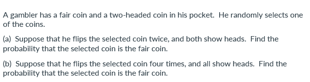 A gambler has a fair coin and a two-headed coin in his pocket. He randomly selects one
of the coins.
(a) Suppose that he flips the selected coin twice, and both show heads. Find the
probability that the selected coin is the fair coin.
(b) Suppose that he flips the selected coin four times, and all show heads. Find the
probability that the selected coin is the fair coin.