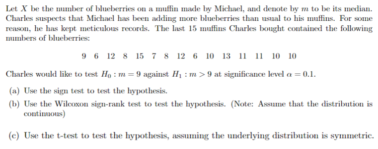 Let X be the number of blueberries on a muffin made by Michael, and denote by m to be its median.
Charles suspects that Michael has been adding more blueberries than usual to his muffins. For some
reason, he has kept meticulous records. The last 15 muffins Charles bought contained the following
numbers of blueberries:
96 12 8 15 7 8 12 6 10 13 11 11 10 10
Charles would like to test Ho: m = 9 against H₁: m>9 at significance level a = 0.1.
(a) Use the sign test to test the hypothesis.
(b) Use the Wilcoxon sign-rank test to test the hypothesis. (Note: Assume that the distribution is
continuous)
(c) Use the t-test to test the hypothesis, assuming the underlying distribution is symmetric.