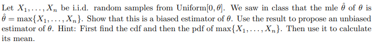 Let X₁,..., Xn be i.i.d. random samples from Uniform[0, 0]. We saw in class that the mle 6 of 0 is
Ô = max{X₁,..., Xn}. Show that this is a biased estimator of 0. Use the result to propose an unbiased
estimator of 0. Hint: First find the cdf and then the pdf of max{X₁,..., Xn}. Then use it to calculate
its mean.