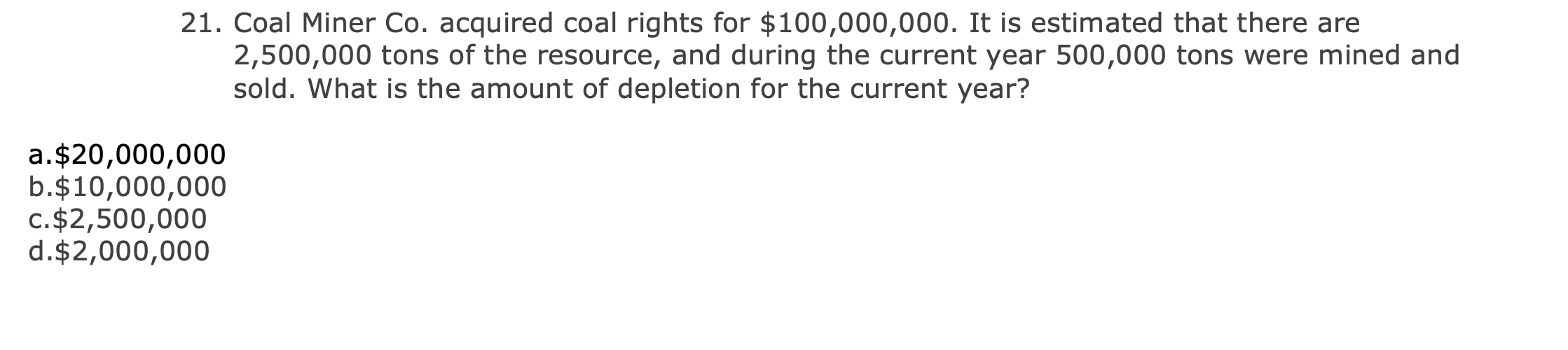 Coal Miner Co. acquired coal rights for $100,000,000. It is estimated that there are
2,500,000 tons of the resource, and during the current year 500,000 tons were mined and
sold. What is the amount of depletion for the current year?
