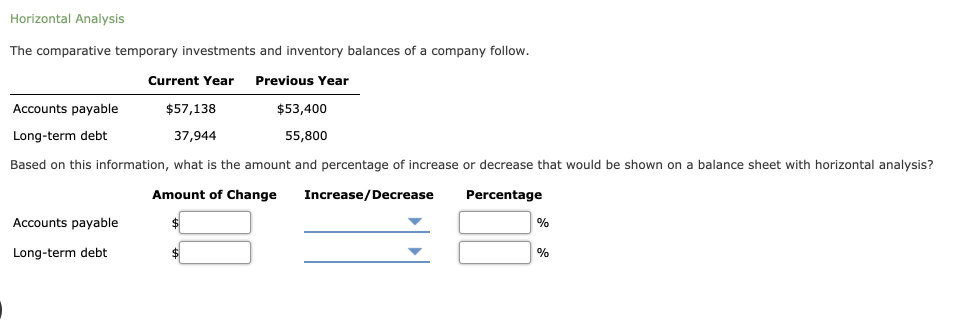 The comparative temporary investments and inventory balances of a company follow.
Current Year
Previous Year
Accounts payable
$57,138
$53,400
Long-term debt
37,944
55,800
Based on this information, what is the amount and percentage of increase or decrease that would be shown on a balance sheet with horizontal analysis?
Amount of Change
Increase/Decrease
Percentage
Accounts payable
$4
%
Long-term debt
%
