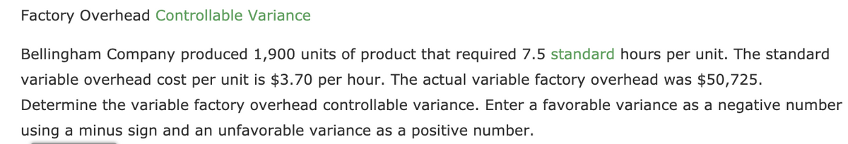 Factory Overhead Controllable Variance
Bellingham Company produced 1,900 units of product that required 7.5 standard hours per unit. The standard
variable overhead cost per unit is $3.70 per hour. The actual variable factory overhead was $50,725.
Determine the variable factory overhead controllable variance. Enter a favorable variance as a negative number
using a minus sign and an unfavorable variance as a positive number.
