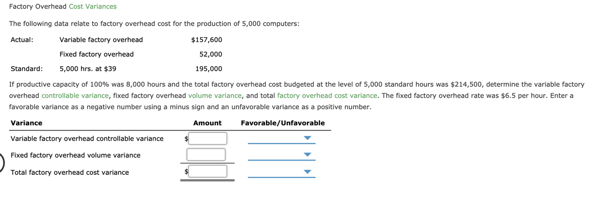 Factory Overhead Cost Variances
The following data relate to factory overhead cost for the production of 5,000 computers:
Actual:
Variable factory overhead
$157,600
Fixed factory overhead
52,000
Standard:
5,000 hrs. at $39
195,000
If productive capacity of 100% was 8,000 hours and the total factory overhead cost budgeted at the level of 5,000 standard hours was $214,500, determine the variable factory
overhead controllable variance, fixed factory overhead volume variance, and total factory overhead cost variance. The fixed factory overhead rate was $6.5 per hour. Enter a
favorable variance as a negative number using a minus sign and an unfavorable variance as a positive number.
Variance
Amount
Favorable/Unfavorable
Variable factory overhead controllable variance
2$
Fixed factory overhead volume variance
Total factory overhead cost variance
