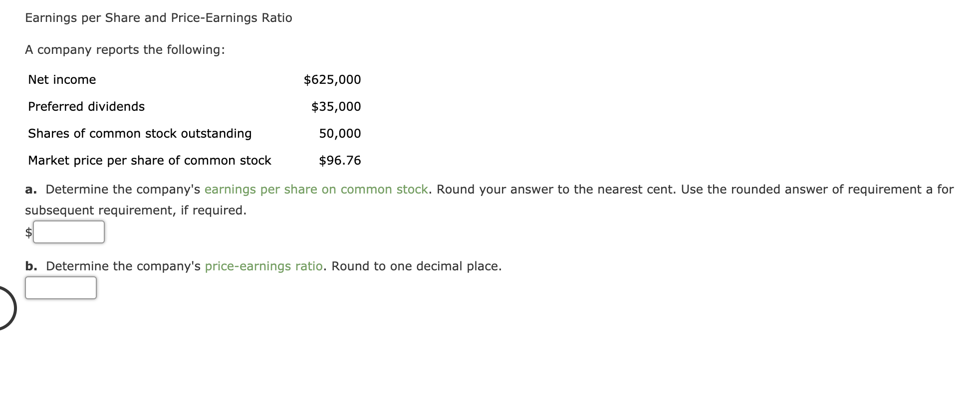 Earnings per Share and Price-Earnings Ratio
A company reports the following:
Net income
$625,000
Preferred dividends
$35,000
Shares of common stock outstanding
50,000
Market price per share of common stock
$96.76
a. Determine the company's earnings per share on common stock. Round your answer to the neares
subsequent requirement, if required.
b. Determine the company's price-earnings ratio. Round to one decimal place.
