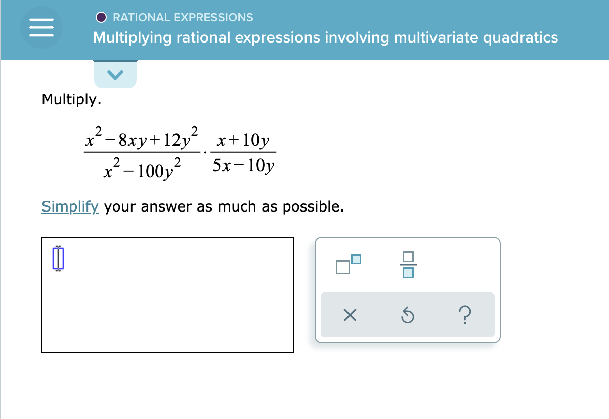 ### Rational Expressions
#### Multiplying Rational Expressions Involving Multivariate Quadratics

**Problem:**

Multiply.

\[
\frac{x^2 - 8xy + 12y^2}{x^2 - 100y^2} \cdot \frac{x + 10y}{5x - 10y}
\]

**Instructions:**

Simplify your answer as much as possible.

---

**Diagram Explanation:**

Below the problem statement, there's a rectangular input box where learners can enter their answer. Next to the input box, there are three buttons:

1. A button with two squares and a line between them, suggesting it may open a tool or palette for entering fractions or expressions.
2. A circular arrow, commonly used as an undo button.
3. A question mark, likely to provide help or hints.

These tools are meant to assist in constructing and simplifying rational expressions.

---

For educators:

- Emphasize the importance of factoring both the numerators and denominators before simplifying the expression.
- Ensure students understand how to cancel out common factors to simplify the resulting rational expression.

---

This problem helps students practice multiplying and simplifying multivariate quadratic rational expressions, reinforcing their understanding of algebraic manipulation and factorization.