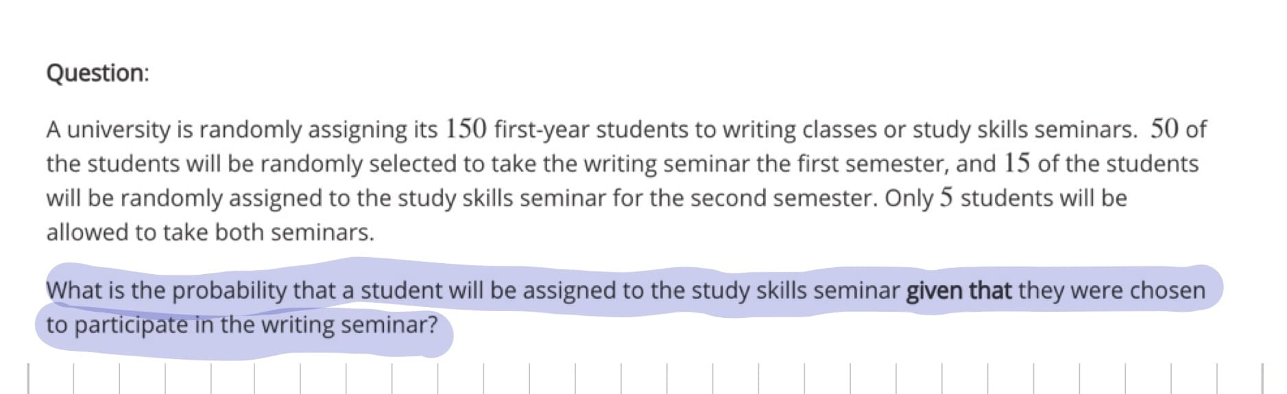 A university is randomly assigning its 150 first-year students to writing classes or study skills seminars. 50 of
the students will be randomly selected to take the writing seminar the first semester, and 15 of the students
will be randomly assigned to the study skills seminar for the second semester. Only 5 students will be
allowed to take both seminars.
What is the probability that a student will be assigned to the study skills seminar given that they were chosen
to participate in the writing seminar?
