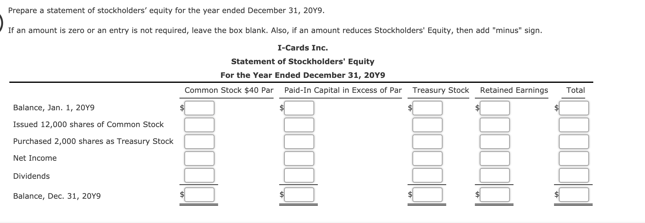 ### Preparation of a Statement of Stockholders' Equity 
### For the Year Ended December 31, 20Y9

This exercise aims to prepare a Statement of Stockholders' Equity for the year ended December 31, 20Y9. Below are the steps and layout of the statement:

#### I-Cards Inc.
#### Statement of Stockholders' Equity
#### For the Year Ended December 31, 20Y9

This statement provides a detailed layout of the equity accounts for I-Cards Inc. throughout the specified year. The table is formatted as follows:

|   | Common Stock $40 Par | Paid-In Capital in Excess of Par | Treasury Stock | Retained Earnings | Total |
|---|---------------------|----------------------------------|----------------|--------------------|-------|
| **Balance, Jan. 1, 20Y9** | $ | $ | $ | $ | $ |    
| **Issued 12,000 shares of Common Stock** | $ | $ | $ | $ | $ |
| **Purchased 2,000 shares as Treasury Stock** | $ | $ | $ | $ | $ |
| **Net Income** | $ | $ | $ | $ | $ |
| **Dividends** | $ | $ | $ | $ | $ |    
| **Balance, Dec. 31, 20Y9** | $ | $ | $ | $ | $ |

#### Description of Account Columns:
- **Common Stock $40 Par**: Represents the par value of the issued shares.
- **Paid-In Capital in Excess of Par**: The amount received from shareholders in excess of the par value of the stock.
- **Treasury Stock**: Accounts for the company’s own stock that has been repurchased.
- **Retained Earnings**: Cumulative net income not distributed as dividends.
- **Total**: Sum of all categories, representing the total equity available to shareholders.

The table rows capture different transactions and balances throughout the year:
1. **Balance, Jan. 1, 20Y9**: Beginning balance of equity accounts.
2. **Issued 12,000 shares of Common Stock**: Records issuance of additional shares.
3. **Purchased 2,000 shares as Treasury Stock**: Reflects buy-back of shares.
4. **Net Income**: Year’s profit added to retained earnings.
5. **Dividends**: Distribution of profits to shareholders, reducing