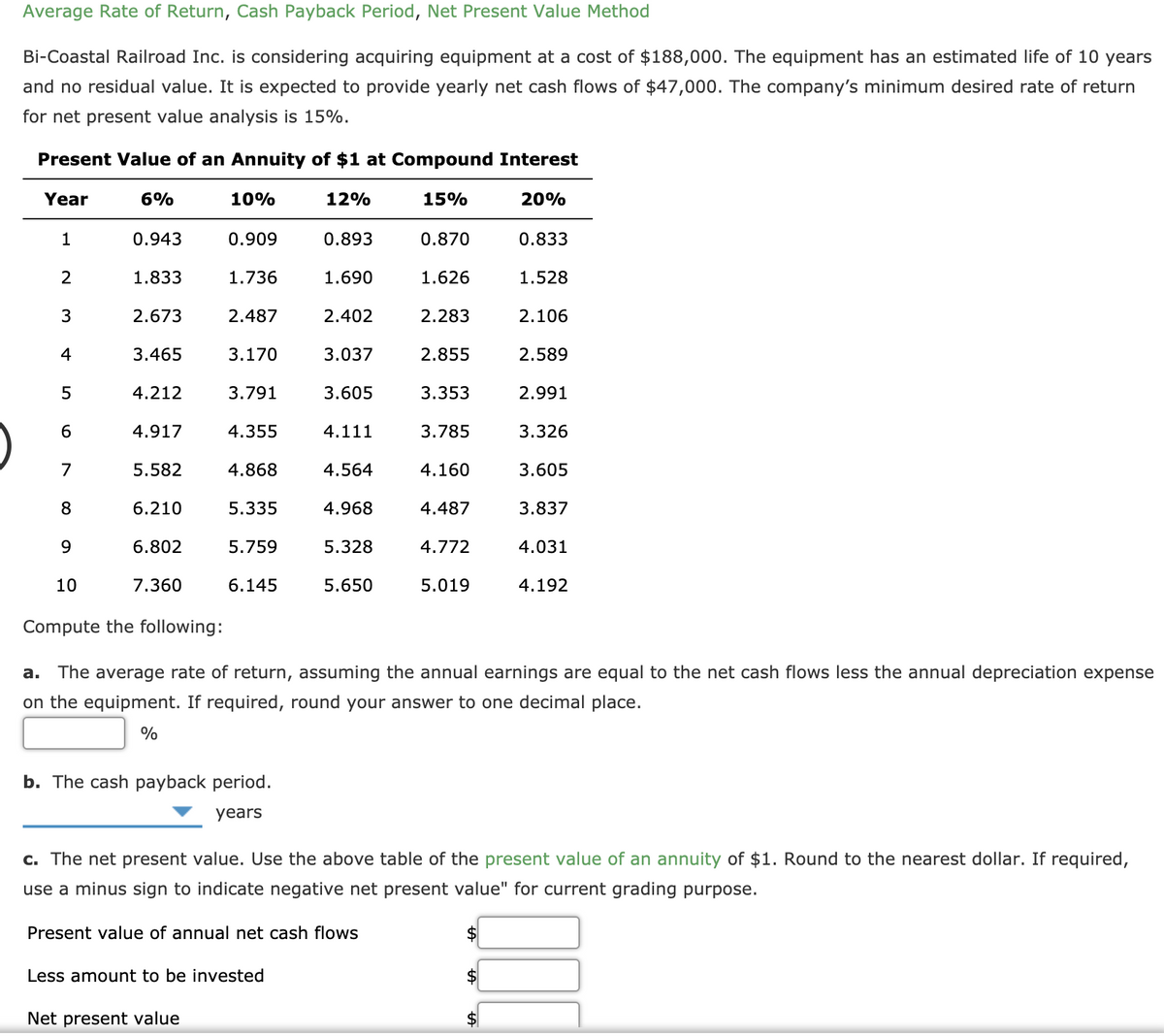Average Rate of Return, Cash Payback Period, Net Present Value Method
Bi-Coastal Railroad Inc. is considering acquiring equipment at a cost of $188,000. The equipment has an estimated life of 10 years
and no residual value. It is expected to provide yearly net cash flows of $47,000. The company's minimum desired rate of return
for net present value analysis is 15%.
Present Value of an Annuity of $1 at Compound Interest
Year
6%
10%
12%
15%
20%
1
0.943
0.909
0.893
0.870
0.833
1.833
1.736
1.690
1.626
1.528
3
2.673
2.487
2.402
2.283
2.106
4
3.465
3.170
3.037
2.855
2.589
5
4.212
3.791
3.605
3.353
2.991
6
4.917
4.355
4.111
3.785
3.326
7
5.582
4.868
4.564
4.160
3.605
8
6.210
5.335
4.968
4.487
3.837
6.802
5.759
5.328
4.772
4.031
10
7.360
6.145
5.650
5.019
4.192
Compute the following:
a. The average rate of return, assuming the annual earnings are equal to the net cash flows less the annual depreciation expense
on the equipment. If required, round your answer to one decimal place.
%
b. The cash payback period.
years
c. The net present value. Use the above table of the present value of an annuity of $1. Round to the nearest dollar. If required,
use a minus sign to indicate negative net present value" for current grading purpose.
Present value of annual net cash flows
Less amount to be invested
$
Net present value
$
%24
