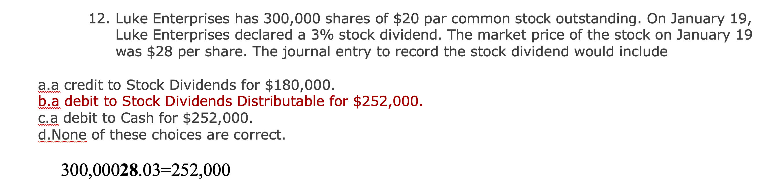 ### Stock Dividend Accounting Entry

**Problem 12:**
Luke Enterprises has 300,000 shares of $20 par common stock outstanding. On January 19, Luke Enterprises declared a 3% stock dividend. The market price of the stock on January 19 was $28 per share. The journal entry to record the stock dividend would include:

- **a.** a credit to Stock Dividends for $180,000.
- **b.** a debit to Stock Dividends Distributable for $252,000.
- **c.** a debit to Cash for $252,000.
- **d.** None of these choices are correct.

**Solution Explanation:**
To calculate the value of the stock dividend declared, we use the formula:
\[ \text{Number of shares} \times \text{Market Price} \times \text{Dividend Percentage} \]

Applying the given values:
\[ 300,000 \text{ shares} \times 0.03 \times 28 = 252,000 \]

Thus, the correct entry would be:
**b.** a debit to Stock Dividends Distributable for $252,000.

This indicates that the correct journal entry for the stock dividend would be a debit to Stock Dividends Distributable for $252,000.

**Note:**
There is a miscalculation highlighted in the image as \(300,000 \times 28 \times 0.03 = 252,000\), but it might also be mistakenly written as \( 300,000 \times 28.03 = 252,000 \).

In conclusion, the journal entry should properly reflect the debit to Stock Dividends Distributable for $252,000.