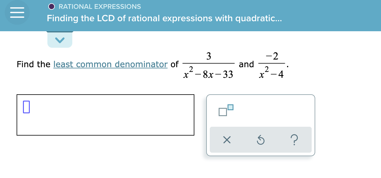 #### Rational Expressions: Finding the LCD of Rational Expressions with Quadratic Denominators

To find the least common denominator (LCD) of the rational expressions \(\frac{3}{x^2 - 8x - 33}\) and \(\frac{-2}{x^2 - 4}\), follow these steps:

1. **Factor each quadratic expression:**
   - \(x^2 - 8x - 33\) factors into \((x - 11)(x + 3)\)
   - \(x^2 - 4\) factors into \((x - 2)(x + 2)\)

2. **Identify the Least Common Denominator (LCD):**
   - The LCD must include each factor that appears in any of the denominators.
   - The denominators are: \((x - 11)(x + 3)\) and \((x - 2)(x + 2)\)
   - Therefore, the LCD is \((x - 11)(x + 3)(x - 2)(x + 2)\)

The respective input box is provided for the user to type their answer, and clarification buttons are available to explain/further illustrate the problem:

- **[ ]** (Input box for the user to type the answer)
- **[∓]** (Button for switching the answer form, such as positive/negative signs)
- **[⟳]** (Button for resetting the input)
- **[?]** (Button for getting hints or help)