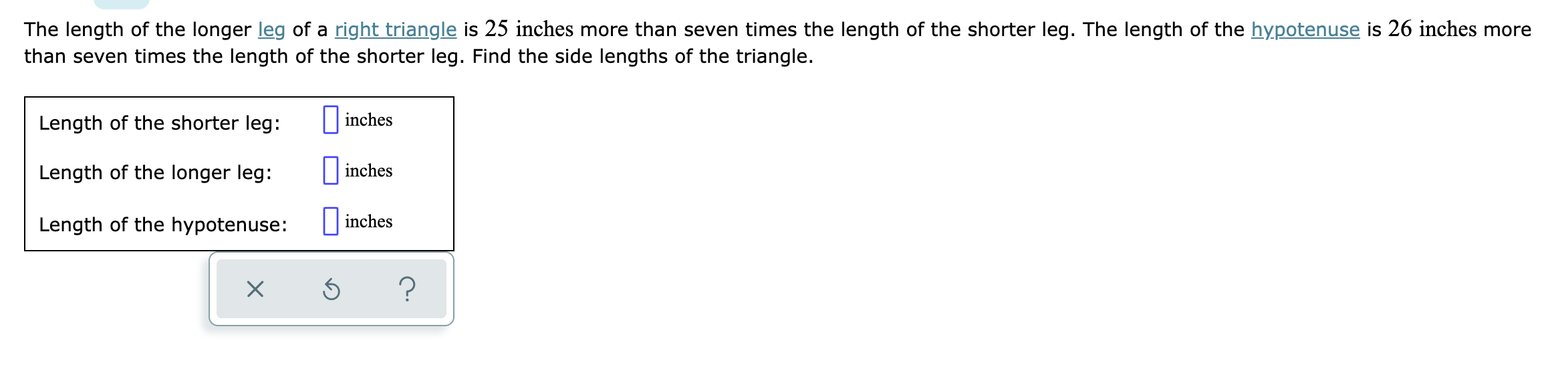 The length of the longer leg of a right triangle is 25 inches more than seven times the length of the shorter leg. The length of the hypotenuse is 26 inches more
than seven times the length of the shorter leg. Find the side lengths of the triangle.
