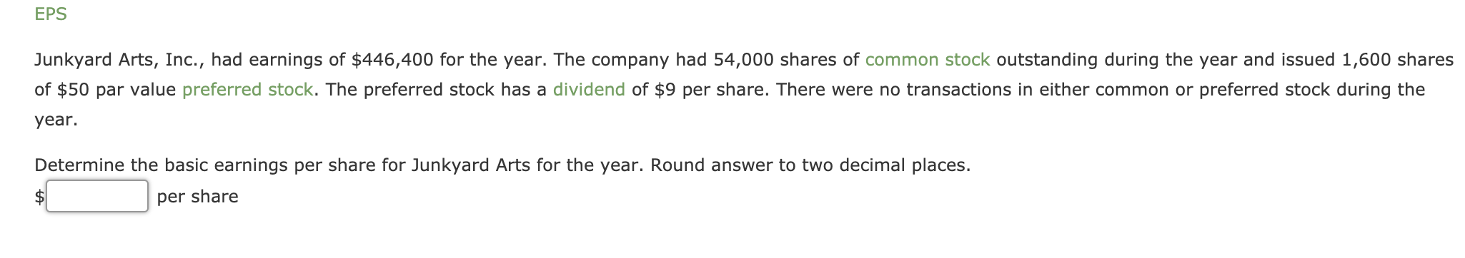 Junkyard Arts, Inc., had earnings of $446,400 for the year. The company had 54,000 shares of common stock outstanding during the year and issued 1,600 shares
of $50 par value preferred stock. The preferred stock has a dividend of $9 per share. There were no transactions in either common or preferred stock during the
year.
Determine the basic earnings per share for Junkyard Arts for the year. Round answer to two decimal places.
per share
