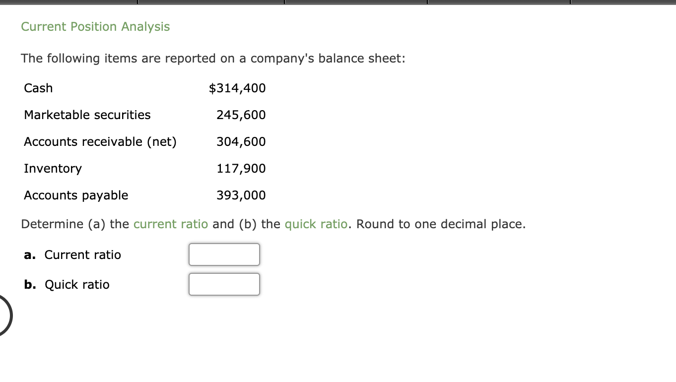 Čurrent Position Analysis
The following items are reported on a company's balance sheet:
Cash
$314,400
Marketable securities
245,600
Accounts receivable (net)
304,600
Inventory
117,900
Accounts payable
393,000
Determine (a) the current ratio and (b) the quick ratio. Round to one decimal place.
a. Current ratio
b. Quick ratio
