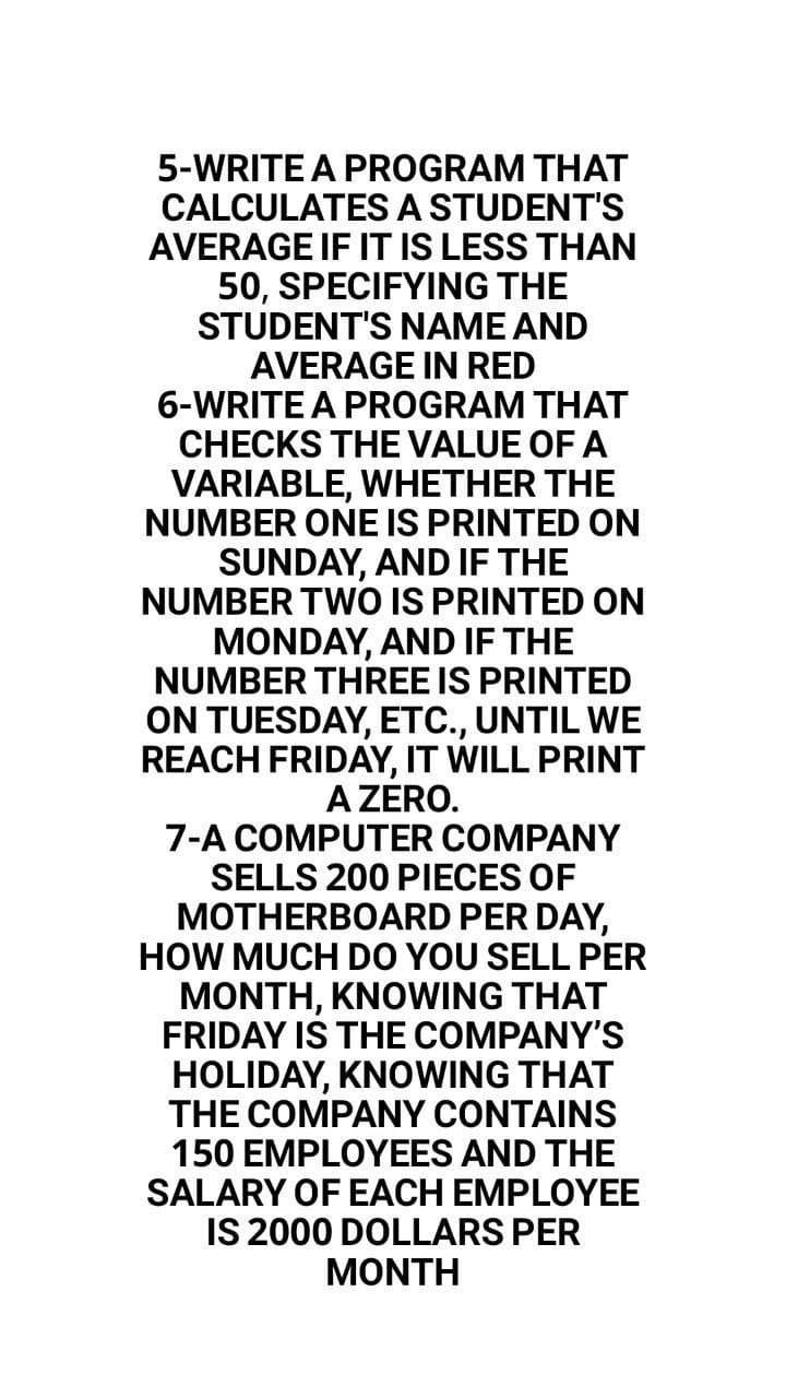 5-WRITE A PROGRAM THAT
CALCULATESA STUDENT'S
AVERAGE IF IT IS LESS THAN
50, SPECIFYING THE
STUDENT'S NAME AND
AVERAGE IN RED
6-WRITE A PROGRAM THAT
CHECKS THE VALUE OF A
VARIABLE, WHETHER THE
NUMBER ONE IS PRINTED ON
SUNDAY, AND IF THE
NUMBER TWO IS PRINTED ON
MONDAY, AND IF THE
NUMBER THREE IS PRINTED
ON TUESDAY, ETC., UNTIL WE
REACH FRIDAY, IT WILL PRINT
A ZERO.
7-A COMPUTER COMPANY
SELLS 200 PIECES OF
MOTHERBOARD PER DAY,
HOW MUCH DO YOU SELL PER
MONTH, KNOWING THAT
FRIDAY IS THE COMPANY'S
HOLIDAY, KNOWING THAT
THE COMPANY CONTAINS
150 EMPLOYEES AND THE
SALARY OF EACH EMPLOYEE
IS 2000 DOLLARS PER
MONTH
