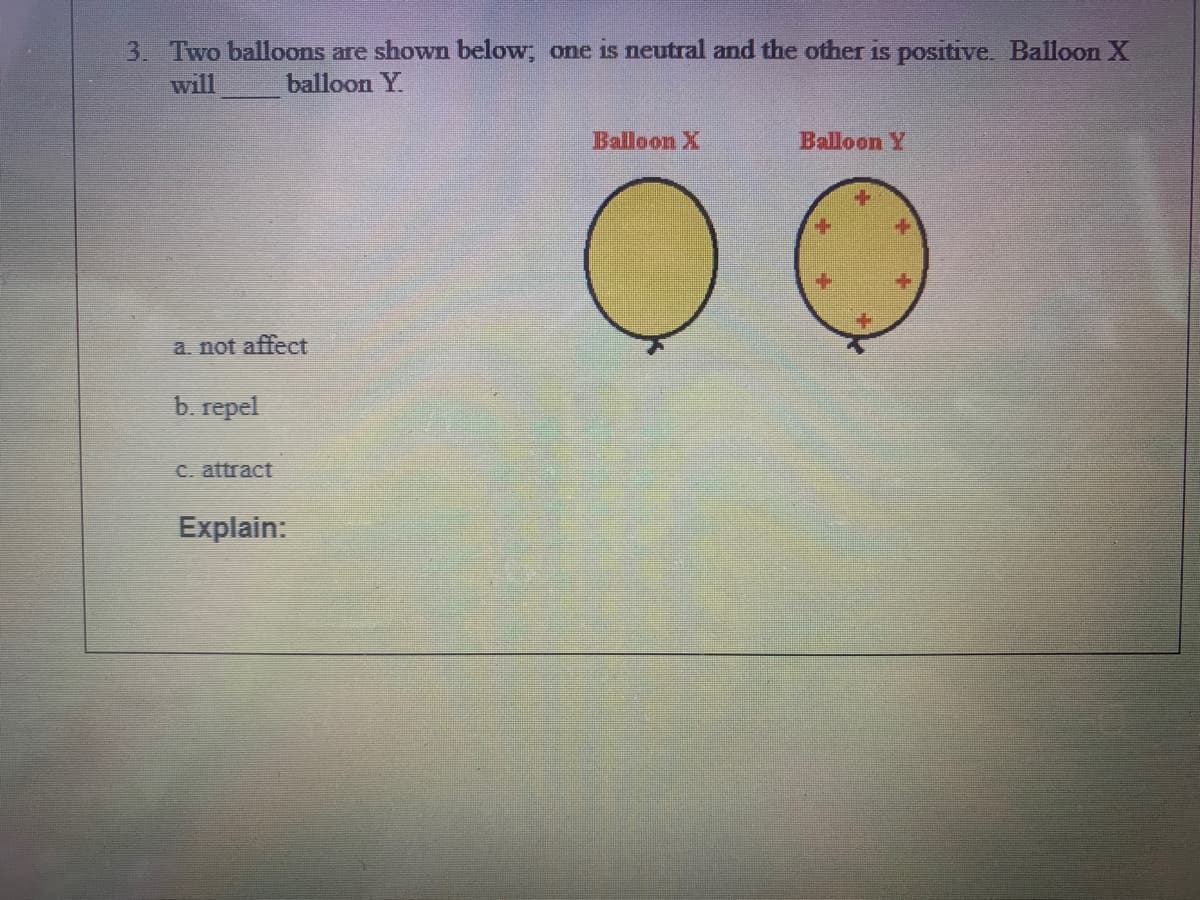 3. Two balloons are shown below, one is neutral and the other is positive. Balloon X
will
balloon Y.
Balloon X
Balloon Y
a. not affect
b. repel
C. attract
Explain:
+k
