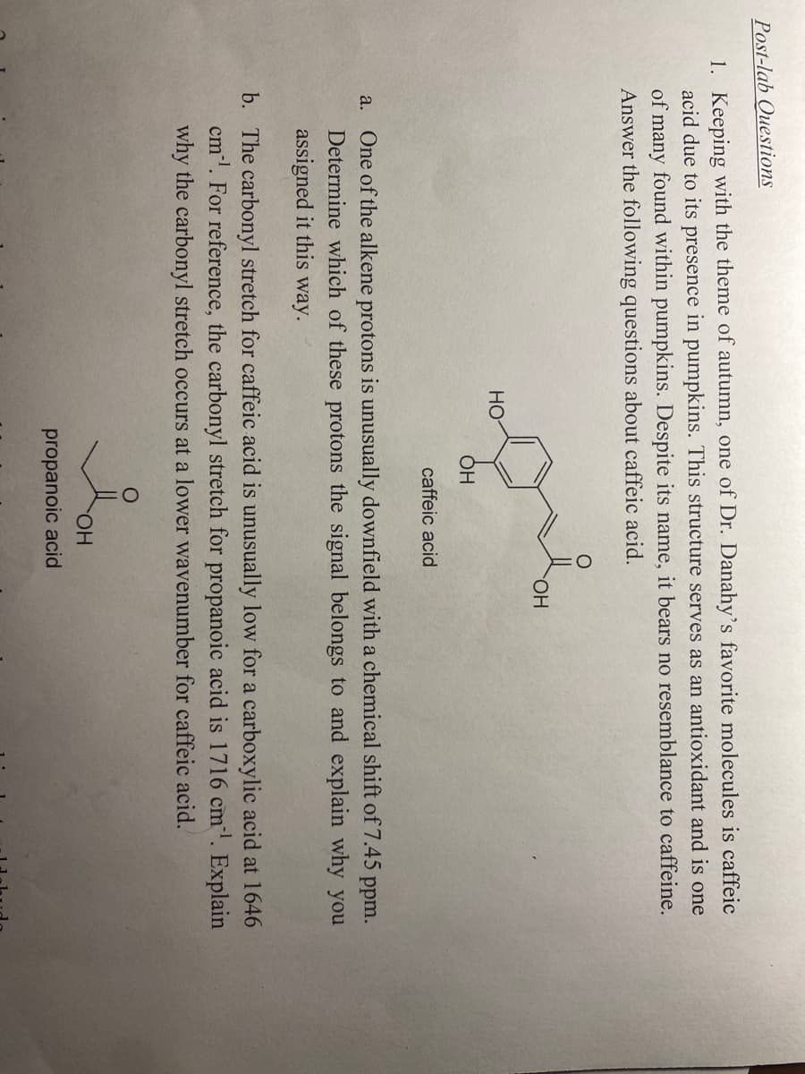 Post-lab Questions
1. Keeping with the theme of autumn, one of Dr. Danahy's favorite molecules is caffeic
acid due to its presence in pumpkins. This structure serves as an antioxidant and is one
of many found within pumpkins. Despite its name, it bears no resemblance to caffeine.
Answer the following questions about caffeic acid.
HO.
HỌ
OH
caffeic acid
a. One of the alkene protons is unusually downfield with a chemical shift of 7.45 ppm.
Determine which of these protons the signal belongs to and explain why you
assigned it this way.
b. The carbonyl stretch for caffeic acid is unusually low for a carboxylic acid at 1646
cm'. For reference, the carbonyl stretch for propanoic acid is 1716 cm. Explain
why the carbonyl stretch occurs at a lower wavenumber for caffeic acid.
HO.
propanoic acid
