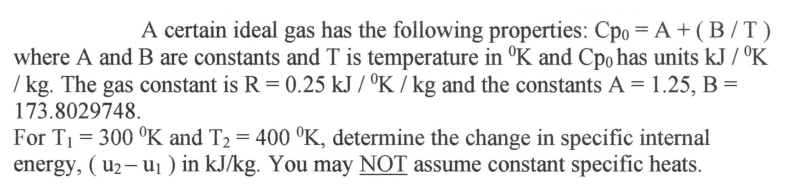 ### Ideal Gas Properties and Specific Internal Energy Calculation

In this section, we will explore the properties of a specific ideal gas and determine the change in specific internal energy given varying temperature conditions. 

#### Given Properties and Formula

A particular ideal gas is characterized by the following equation for heat capacity at constant pressure \( C_{p0} \):

\[ C_{p0} = A + \left( \frac{B}{T} \right) \]

where:
- \( A \) and \( B \) are constants.
- \( T \) is the temperature in Kelvin (\( °K \)).
- \( C_{p0} \) has units of \( \text{kJ} / °K \cdot \text{kg} \).

The gas constant for this system is given by:

\[ R = 0.25 \text{kJ} / °K \cdot \text{kg} \]

The constants are:
\[ A = 1.25 \]
\[ B = 173.8029748 \]

We are given two specific temperatures:
- \( T_1 = 300°K \)
- \( T_2 = 400°K \)

#### Objective

Determine the change in specific internal energy (\( u_2 - u_1 \)) in \( \text{kJ} / \text{kg} \). It is important to note that the assumption of constant specific heats is not valid for this calculation.

#### Process

1. **Integrate the specific heat capacity function to determine the change in internal energy:**

   Specific heat capacity at constant volume \( C_v \) can be related to \( C_{p0} \) as follows, considering the ideal gas relationship:
   \[ C_v = C_{p0} - R \]

2. **Integrate \( C_v \) over the temperature range:**
   \[ u_2 - u_1 = \int_{T_1}^{T_2} C_v \, dT \]
   \[ \Rightarrow u_2 - u_1 = \int_{T_1}^{T_2} \left( A + \frac{B}{T} - R \right) \, dT \]
   
    Substitute the values of \(A\), \(B\), and \(R\):
    \[ u_2 - u_1 = \int_{T_1}^{