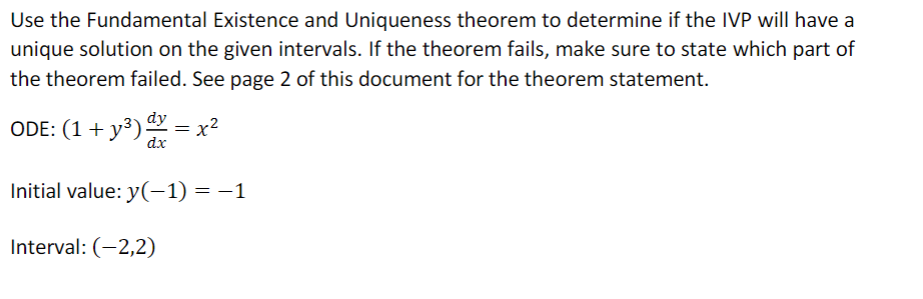 Use the Fundamental Existence and Uniqueness theorem to determine if the IVP will have a
unique solution on the given intervals. If the theorem fails, make sure to state which part of
the theorem failed. See page 2 of this document for the theorem statement.
ODE: (1+y³) y = x²
dy
Initial value: y(-1) = −1
Interval: (-2,2)