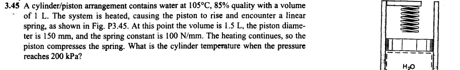 3.45 A cylinder/piston arrangement contains water at 105°C, 85% quality with a volume
of 1 L. The system is heated, causing the piston to rise and encounter a linear
spring, as shown in Fig. P3.45. At this point the volume is 1.5 L, the piston diame-
ter is 150 mm, and the spring constant is 100 N/mm. The heating continues, so the
piston compresses the spring. What is the cylinder temperature when the pressure
reaches 200 kPa?
H₂O