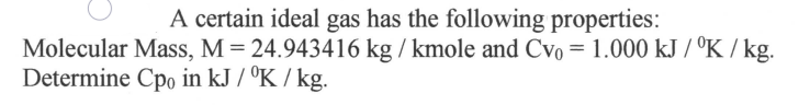 **Problem Statement:**

A certain ideal gas has the following properties:

- Molecular Mass, \( M = 24.943416 \, \text{kg} / \text{kmole} \)
- \( C_{V_0} = 1.000 \, \text{kJ} / \left( \text{K} \cdot \text{kg} \right) \)

Determine \( C_{p_0} \) in \( \text{kJ} / \left( \text{K} \cdot \text{kg} \right) \).

**Explanation:**

This problem asks us to determine the specific heat capacity at constant pressure (\( C_{p_0} \)) for a given ideal gas based on its molecular mass and specific heat capacity at constant volume (\( C_{V_0} \)). The given molecular mass is \( 24.943416 \, \text{kg} / \text{kmole} \), and the given specific heat capacity at constant volume is \( 1.000 \, \text{kJ} / \left( \text{K} \cdot \text{kg} \right) \).

To solve this problem, we can use the following relation for an ideal gas:

\[ C_p = C_V + R \]

Where:
- \( R \) is the specific gas constant.

The specific gas constant \( R \) for a gas is given by the universal gas constant \( \hat{R} \) divided by the molar mass \( M \) of the gas:

\[ R = \frac{\hat{R}}{M} \]

Given:
- Universal gas constant, \( \hat{R} = 8.314 \, \text{kJ} / \left( \text{K} \cdot \text{kmole} \right) \)
- Molecular mass, \( M = 24.943416 \, \text{kg} / \text{kmole} \)
- \( C_{V_0} = 1.000 \, \text{kJ} / \left( \text{K} \cdot \text{kg} \right) \)

Using these values, we can determine the specific gas constant \( R \):

\[ R = \frac{8.314 \, \text{kJ} / \left( \text{K}