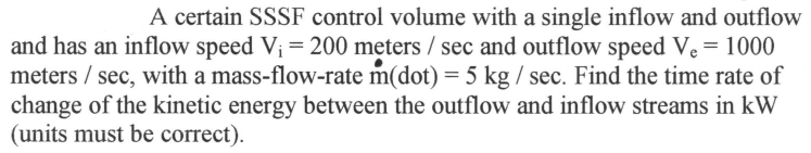 ### Problem Statement

A certain Steady-State Steady-Flow (SSSF) control volume has a single inflow and a single outflow. The inflow speed \( V_i \) is 200 meters per second (m/s), and the outflow speed \( V_e \) is 1000 meters per second (m/s). The mass-flow rate \(\dot{m}\) is 5 kilograms per second (kg/s). 

**Task:**
Find the time rate of change of the kinetic energy between the outflow and inflow streams in kilowatts (kW). Ensure that the units are correct.