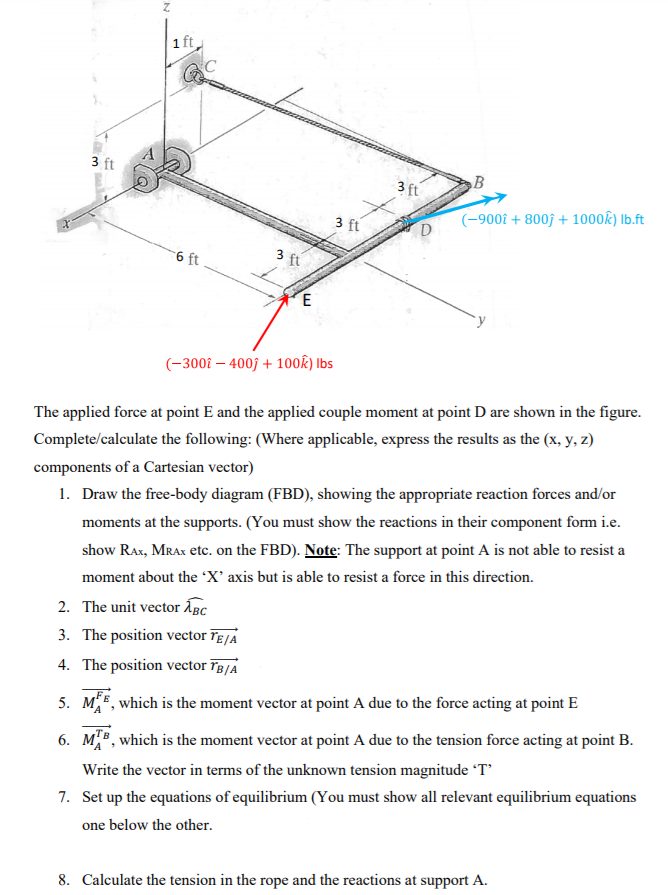 1 ft
3 ft
B
3 ft
3 ft
(-9002 + 800f + 1000k) Ib.ft
6 ft
3 ft
E
(-300î – 400ĵ + 100k) Ibs
The applied force at point E and the applied couple moment at point D are shown in the figure.
Complete/calculate the following: (Where applicable, express the results as the (x, y, z)
components of a Cartesian vector)
1. Draw the free-body diagram (FBD), showing the appropriate reaction forces and/or
moments at the supports. (You must show the reactions in their component form i.e.
show RAx, MRAX etc. on the FBD). Note: The support at point A is not able to resist a
moment about the 'X' axis but is able to resist a force in this direction.
2. The unit vector ÅBc
3. The position vector Tɛ/a
4. The position vector īB/A
5. ME, which is the moment vector at point A due to the force acting at point E
6. M", which is the moment vector at point A due to the tension force acting at point B.
Write the vector in terms of the unknown tension magnitude T'
7. Set up the equations of equilibrium (You must show all relevant equilibrium equations
one below the other.
8. Calculate the tension in the rope and the reactions at support A.
