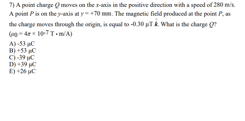 7) A point charge Q moves on the x-axis in the positive direction with a speed of 280 m/s.
A point P is on the y-axis at y =+70 mm. The magnetic field produced at the point P, as
the charge moves through the origin, is equal to -0.30 µT k. What is the charge Q?
(uo = 47 x 10-7 T• m/A)
Α)-53 μC
B) +53 µC
C) -39 µC
D) +39 μC
Ε) +26 μC
