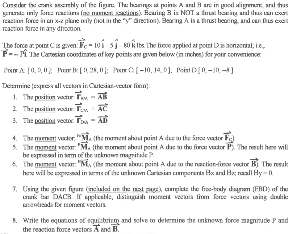 Consider the crank assembly of the figure. The bearings at points A and B are in good alignment, and thus
generate only force reactions (no moment reactions). Bearing B in NOT a thrust bearing and thus can exert
reaction force in an x-z plane only (not in the "y" direction). Bearing A is a thrust bearing, and can thus exert
rcaction forcc in any dircction.
The force at point C is given: Fc = 10 i – 5 j– 80 k lbs.The force applied at point D is horizontal; i.e.,
= 10î-sĵ-
P =- Pi. The Cartesian coordinates of key points are given below (in inches) for your convenience:
Point A: [ 0, 0, 0]; Point B: [ 0, 28, 0 ]; Point C: [ -10, 14, 0 ]; Point D[0,-10, -8]
Determine (express all vectors in Cartesian-vector form):
1. The position vector: ľB/A = AB
AC
%3D
2. The position vector: ľc^ =
3. The position vector: ľp/A = AD
4. The moment vector: °MA (the moment about point A due to the force vector Fc).
5. The moment vector: "MA (the moment about point A due to the force vector P). The result here will
be expressed in term of the unknown magnitude P.
6. The moment vector: "MA (the moment about point A due to the reaction-force vector B). The result
here will be expressed in terms of the unknown Cartesian components Bx and Bz; recall By= 0.
7. Using the given figure (included on the next page), complete the free-body diagram (FBD) of the
crank bar DACB. If applicable, distinguish moment vectors from force vectors using double
arrowheads for moment vectors.
8. Write the equations of equilibrium and solve to determine the unknown force magnitude P and
the reaction force vectors A and B.
