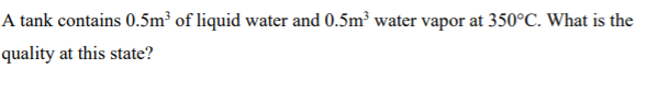 A tank contains 0.5m³ of liquid water and 0.5m³ water vapor at 350°C. What is the
quality at this state?
