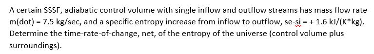 A certain SSSF, adiabatic control volume with single inflow and outflow streams has mass flow rate
m(dot) = 7.5 kg/sec, and a specific entropy increase from inflow to outflow, se-şi = + 1.6 kJ/(K*kg).
Determine the time-rate-of-change, net, of the entropy of the universe (control volume plus
surroundings).