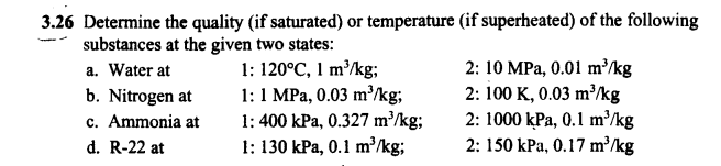 3.26 Determine the quality (if saturated) or temperature
substances at the given two states:
a. Water at
b. Nitrogen at
c. Ammonia at
d. R-22 at
1: 120°C, 1 m³/kg;
1: 1 MPa, 0.03 m³/kg;
1: 400 kPa, 0.327 m³/kg;
1: 130 kPa, 0.1 m³/kg;
(if superheated) of the following
2: 10 MPa, 0.01 m³/kg
2: 100 K, 0.03 m³/kg
2: 1000 kPa, 0.1 m³/kg
2: 150 kPa, 0.17 m³/kg