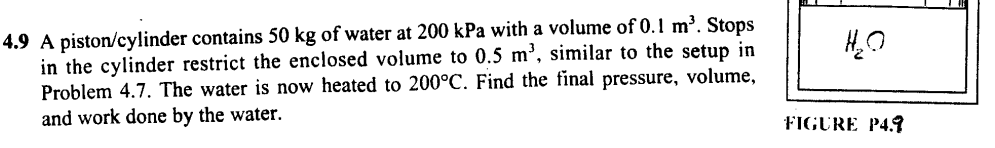 4.9 A piston/cylinder contains 50 kg of water at 200 kPa with a volume of 0.1 m³. Stops
in the cylinder restrict the enclosed volume to 0.5 m³, similar to the setup in
Problem 4.7. The water is now heated to 200°C. Find the final pressure, volume,
and work done by the water.
H₂O
FIGURE P4.9