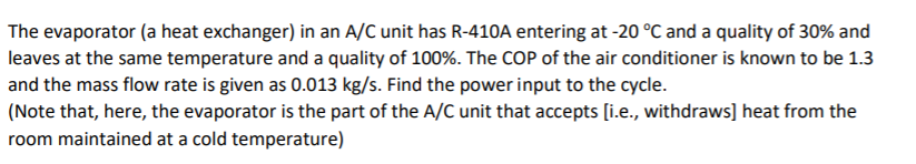 The evaporator (a heat exchanger) in an A/C unit has R-410A entering at -20 °C and a quality of 30% and
leaves at the same temperature and a quality of 100%. The COP of the air conditioner is known to be 1.3
and the mass flow rate is given as 0.013 kg/s. Find the power input to the cycle.
(Note that, here, the evaporator is the part of the A/C unit that accepts [i.e., withdraws] heat from the
room maintained at a cold temperature)
