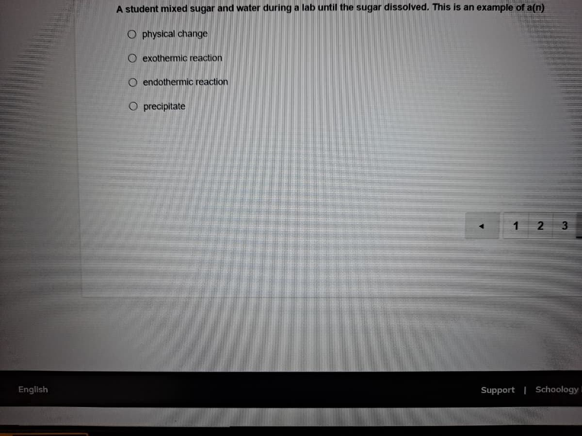 A student mixed sugar and water during a lab until the sugar dissolved. This is an example of a(n)
O physical change
O exothermic reaction
O endothermic reaction
O precipitate
2
3.
English
Support | SchoologyI
