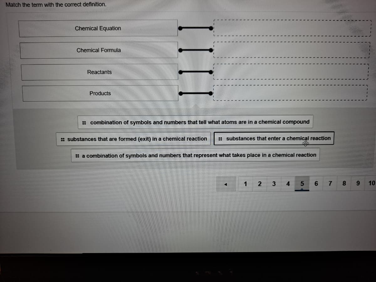 Match the term with the correct definition.
Chemical Equation
Chemical Formula
Reactants
Products
: combination of symbols and numbers that tell what atoms are in a chemical compound
:: substances that are formed (exit) in a chemical reaction
: substances that enter a chemical reaction
: a combination of symbols and numbers that represent what takes place in a chemical reaction
1
2
4
7
9.
10
