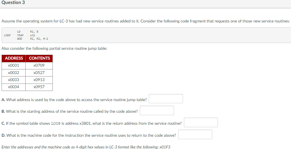 Question 3
Assume the operating system for LC-3 has had new service routines added to it. Consider the following code fragment that requests one of those new service routines:
LD
R2, B
х31
R2, R2, #-1
LOOP
TRAP
ADO
Also consider the following partial service routine jump table:
ADDRESS CONTENTS
x0031
x0709
x0032
x0527
x0033
x0913
x0034
х0957
A. What address is used by the code above to access the service routine jump table?
B. What is the starting address of the service routine called by the code above?
C. If the symbol table shows LOOP is address x3801, what is the return address from the service routine?
D. What is the machine code for the instruction the service routine uses to return to the code above?
Enter the addresses and the machine code as 4-digit hex values in LC-3 format like the following: X01F3
