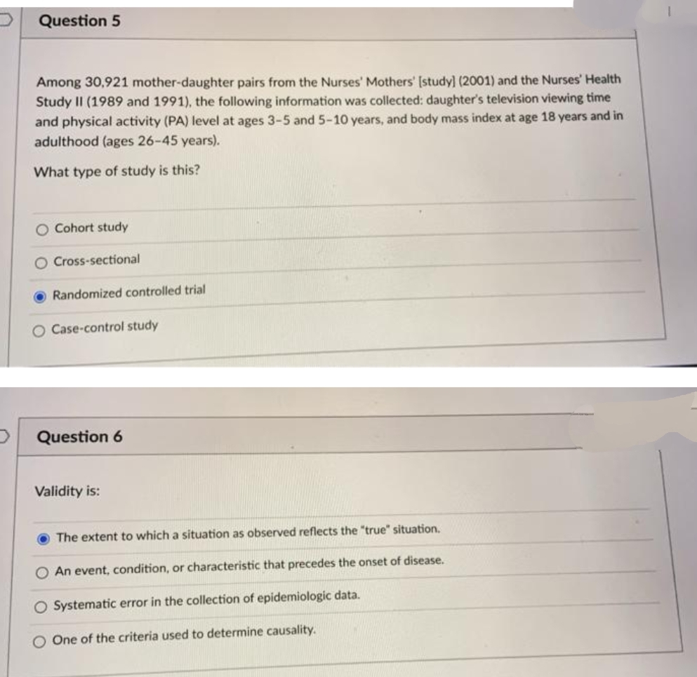 Question 5
Among 30,921 mother-daughter pairs from the Nurses' Mothers' [study] (2001) and the Nurses' Health
Study II (1989 and 1991), the following information was collected: daughter's television viewing time
and physical activity (PA) level at ages 3-5 and 5-10 years, and body mass index at age 18 years and in
adulthood (ages 26-45 years).
What type of study is this?
O Cohort study
O Cross-sectional
Randomized controlled trial
O Case-control study
D Question 6
Validity is:
O The extent to which a situation as observed reflects the "true" situation.
O An event, condition, or characteristic that precedes the onset of disease.
O Systematic error in the collection of epidemiologic data.
O One of the criteria used to determine causality.
