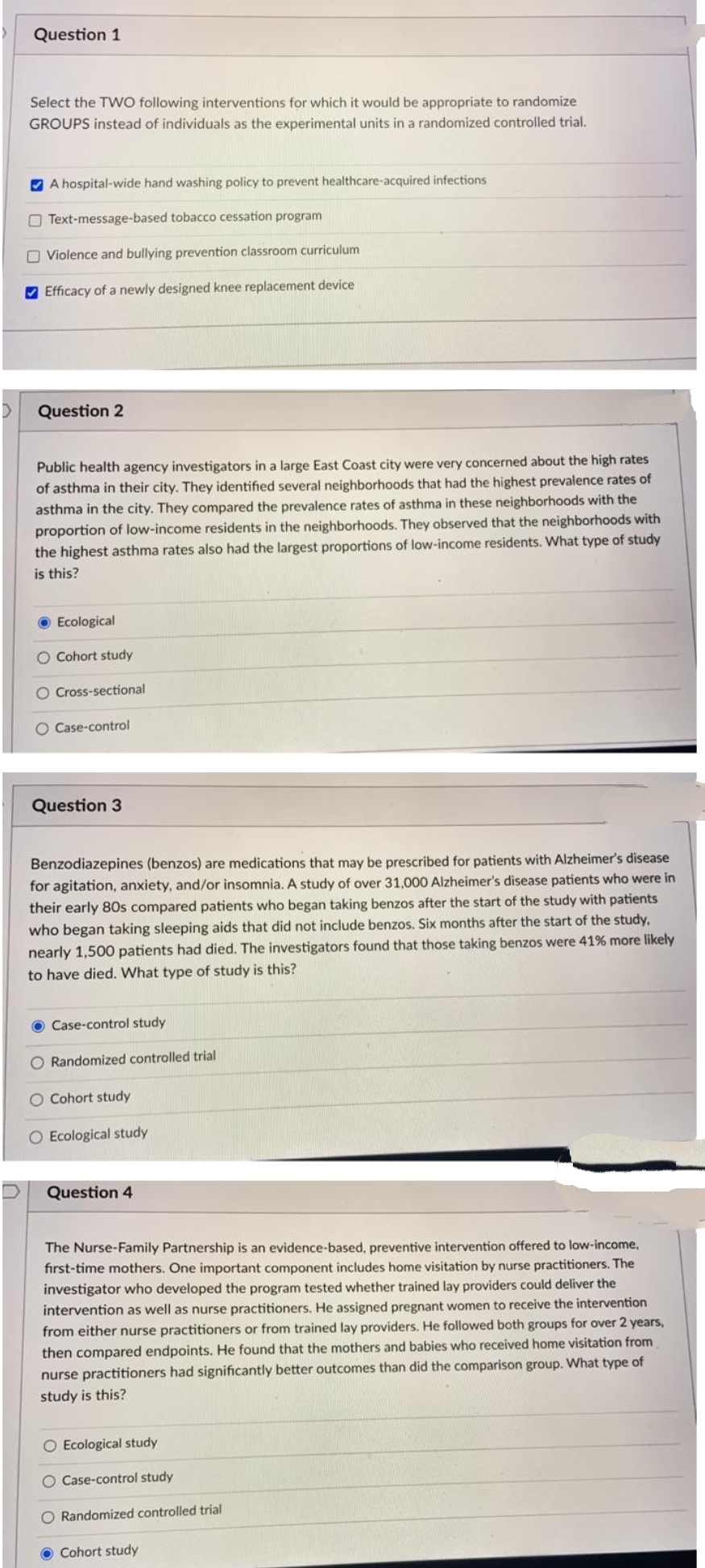 Question 1
Select the TWO following interventions for which it would be appropriate to randomize
GROUPS instead of individuals as the experimental units in a randomized controlled trial.
V A hospital-wide hand washing policy to prevent healthcare-acquired infections
O Text-message-based tobacco cessation program
O Violence and bullying prevention classroom curriculum
V Efficacy of a newly designed knee replacement device
Question 2
Public health agency investigators in a large East Coast city were very concerned about the high rates
of asthma in their city. They identified several neighborhoods that had the highest prevalence rates of
asthma in the city. They compared the prevalence rates of asthma in these neighborhoods with the
proportion of low-income residents in the neighborhoods. They observed that the neighborhoods with
the highest asthma rates also had the largest proportions of low-income residents. What type of study
is this?
Ecological
O Cohort study
O Cross-sectional
O Case-control
Question 3
Benzodiazepines (benzos) are medications that may be prescribed for patients with Alzheimer's disease
for agitation, anxiety, and/or insomnia. A study of over 31,.000 Alzheimer's disease patients who were in
their early 80s compared patients who began taking benzos after the start of the study with patients
who began taking sleeping aids that did not include benzos. Six months after the start of the study,
nearly 1,500 patients had died. The investigators found that those taking benzos were 41% more likely
to have died. What type of study is this?
O Case-control study
O Randomized controlled trial
O Cohort study
O Ecological study
Question 4
The Nurse-Family Partnership is an evidence-based, preventive intervention offered to low-income,
fırst-time mothers. One important component includes home visitation by nurse practitioners. The
investigator who developed the program tested whether trained lay providers could deliver the
intervention as well as nurse practitioners. He assigned pregnant women to receive the intervention
from either nurse practitioners or from trained lay providers. He followed both groups for over 2 years,
then compared endpoints. He found that the mothers and babies who received home visitation from
nurse practitioners had significantly better outcomes than did the comparison group. What type of
study is this?
O Ecological study
O Case-control study
O Randomized controlled trial
O Cohort study
