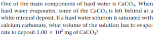 One of the main components of hard water is CaCo,. When
hard water evaporates, some of the CaCO, is left behind as a
white mineral deposit. If a hard water solution is saturated with
calcium carbonate, what volume of the solution has to evapo-
rate to deposit 1.00 x 10² mg of CaCO,?
