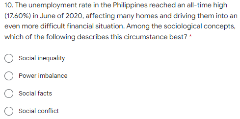 10. The unemployment rate in the Philippines reached an all-time high
(17.60%) in June of 2020, affecting many homes and driving them into an
even more difficult financial situation. Among the sociological concepts,
which of the following describes this circumstance best? *
Social inequality
Power imbalance
Social facts
Social conflict
