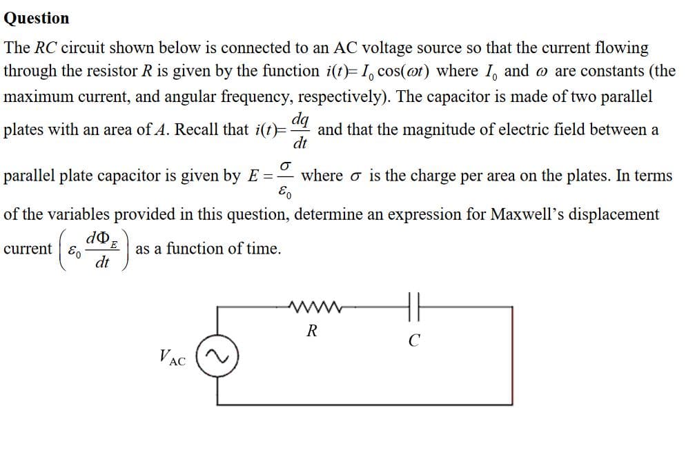 The RC circuit shown below is connected to an AC voltage source so that the current flowing
through the resistor R is given by the function i(t)= I, cos(ot) where I, and o are constants (the
maximum current, and angular frequency, respectively). The capacitor is made of two parallel
da
plates with an area of A. Recall that i(t)=
and that the magnitude of electric field between a
dt
parallel plate capacitor is given by E =
where o is the charge per area on the plates. In terms
of the variables provided in this question, determine an expression for Maxwell's displacement
as a function of time.
dt
current | E.
