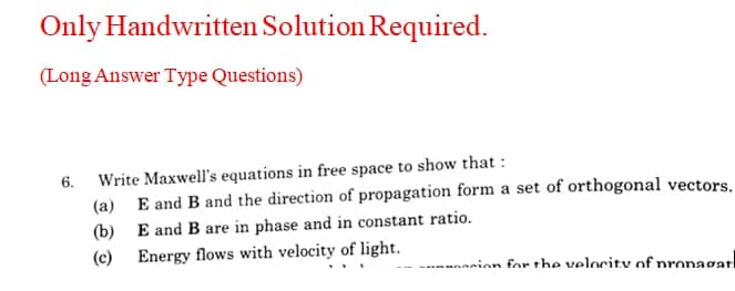 Only Handwritten Solution Required.
(Long Answer Type Questions)
Write Maxwell's equations in free space to show that :
(a) E and B and the direction of propagation form a set of orthogonal vectors.
6.
(b) E and B are in phase and in constant ratio.
Energy flows with velocity of light.
(c)
nnion for the velocity of pronagati
