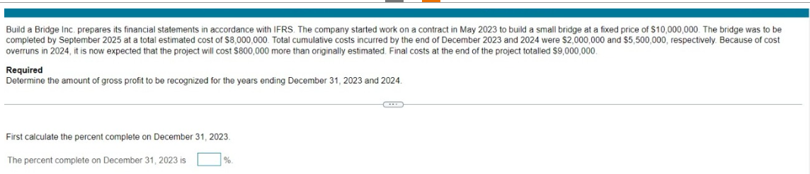 Build a Bridge Inc. prepares its financial statements in accordance with IFRS. The company started work on a contract in May 2023 to build a small bridge at a fixed price of $10,000,000. The bridge was to be
completed by September 2025 at a total estimated cost of $8,000,000. Total cumulative costs incurred by the end of December 2023 and 2024 were $2,000,000 and $5,500,000, respectively. Because of cost
overruns in 2024, it is now expected that the project will cost $800,000 more than originally estimated. Final costs at the end of the project totalled $9,000,000.
Required
Determine the amount of gross profit to be recognized for the years ending December 31, 2023 and 2024.
First calculate the percent complete on December 31, 2023.
The percent complete on December 31, 2023 is
%.