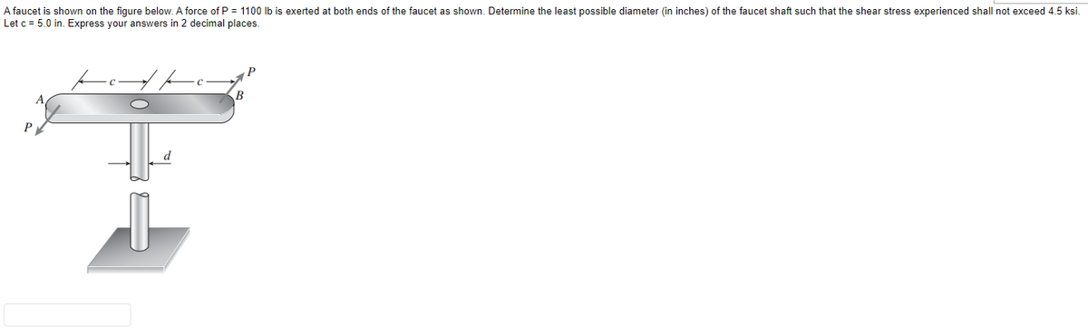 A faucet is shown on the figure below. A force of P = 1100 lb is exerted at both ends of the faucet as shown. Determine the least possible diameter (in inches) of the faucet shaft such that the shear stress experienced shall not exceed 4.5 ksi.
Let c = 5.0 in. Express your answers in 2 decimal places.
B