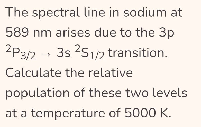 The spectral line in sodium at
589 nm arises due to the 3p
2P3/2 → 3s ²S1/2 transition.
Calculate the relative
population of these two levels
at a temperature of 5000 K.