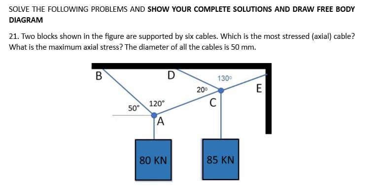 SOLVE THE FOLLOWING PROBLEMS AND SHOW YOUR COMPLETE SOLUTIONS AND DRAW FREE BODY
DIAGRAM
21. Two blocks shown in the figure are supported by six cables. Which is the most stressed (axial) cable?
What is the maximum axial stress? The diameter of all the cables is 50 mm.
B
50°
120°
A
80 KN
D
20⁰
130⁰
C
85 KN
E