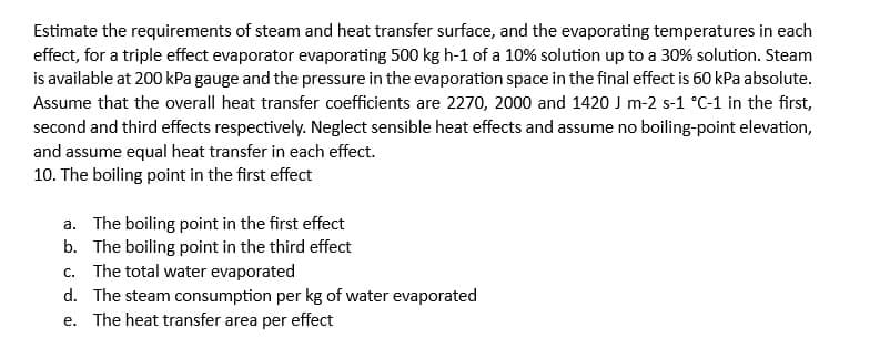 Estimate the requirements of steam and heat transfer surface, and the evaporating temperatures in each
effect, for a triple effect evaporator evaporating 500 kg h-1 of a 10% solution up to a 30% solution. Steam
is available at 200 kPa gauge and the pressure in the evaporation space in the final effect is 60 kPa absolute.
Assume that the overall heat transfer coefficients are 2270, 2000 and 1420 J m-2 s-1 °C-1 in the first,
second and third effects respectively. Neglect sensible heat effects and assume no boiling-point elevation,
and assume equal heat transfer in each effect.
10. The boiling point in the first effect
a. The boiling point in the first effect
b. The boiling point in the third effect
c. The total water evaporated
d. The steam consumption per kg of water evaporated
e. The heat transfer area per effect